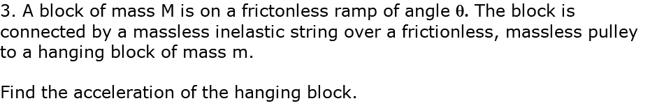 3. A block of mass M is on a frictonless ramp of angle q. The block is connected by a massless inelastic string over a frictionless, massless pulley to a hanging block of mass m. Find the acceleration of the hanging block.