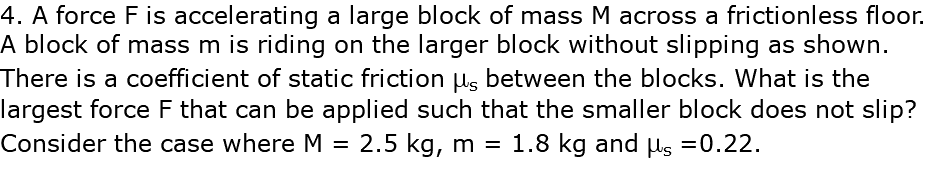 4. A force F is accelerating a large block of mass M across a frictionless floor. A block of mass m is riding on the larger block without slipping as shown. There is a coefficient of static friction ms between the blocks. What is the largest force F that can be applied such that the smaller block does not slip? Consider the case where M = 2.5 kg, m = 1.8 kg and ms =0.22.