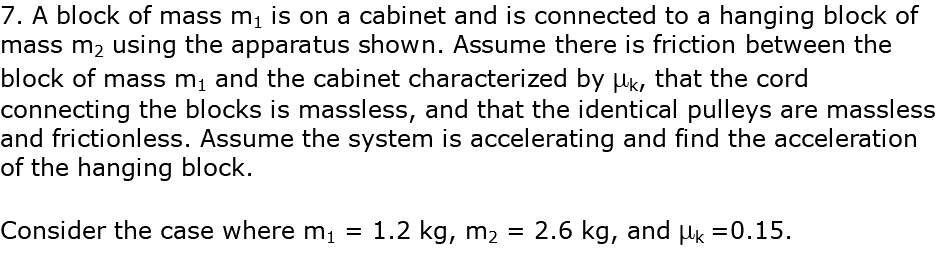 7. A block of mass m1 is on a cabinet and is connected to a hanging block of mass m2 using the apparatus shown. Assume there is friction between the block of mass m1 and the cabinet characterized by mk, that the cord connecting the blocks is massless, and that the identical pulleys are massless and frictionless. Assume the system is accelerating and find the acceleration of the hanging block. Consider the case where m1 = 1.2 kg, m2 = 2.6 kg, and mk =0.15.