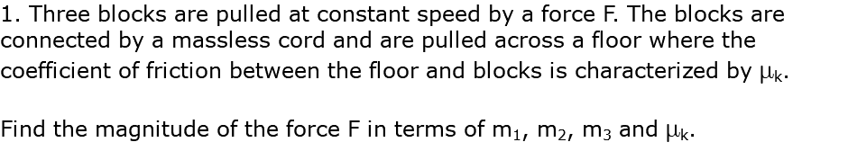 1. Three blocks are pulled at constant speed by a force F. The blocks are connected by a massless cord and are pulled across a floor where the coefficient of friction between the floor and blocks is characterized by mk. Find the magnitude of the force F in terms of m1, m2, m3 and mk.