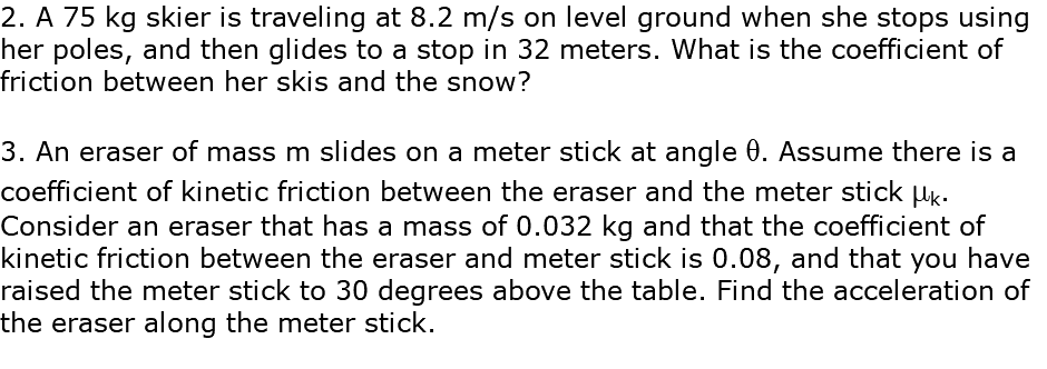 2. A 75 kg skier is traveling at 8.2 m/s on level ground when she stops using her poles, and then glides to a stop in 32 meters. What is the coefficient of friction between her skis and the snow? 3. An eraser of mass m slides on a meter stick at angle q. Assume there is a coefficient of kinetic friction between the eraser and the meter stick mk. Consider an eraser that has a mass of 0.032 kg and that the coefficient of kinetic friction between the eraser and meter stick is 0.08, and that you have raised the meter stick to 30 degrees above the table. Find the acceleration of the eraser along the meter stick.