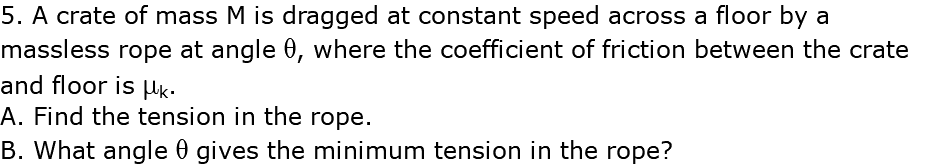 5. A crate of mass M is dragged at constant speed across a floor by a massless rope at angle q, where the coefficient of friction between the crate and floor is mk. A. Find the tension in the rope. B. What angle q gives the minimum tension in the rope?