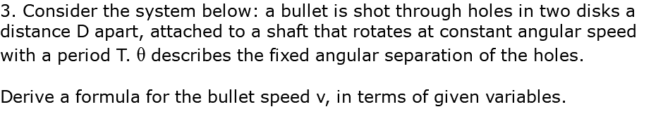 3. Consider the system below: a bullet is shot through holes in two disks a distance D apart, attached to a shaft that rotates at constant angular speed with a period T. q describes the fixed angular separation of the holes. Derive a formula for the bullet speed v, in terms of given variables.