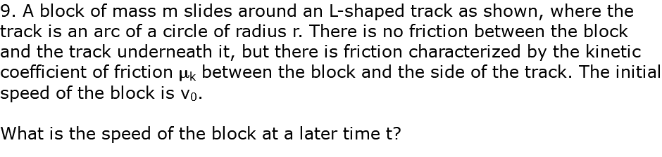 9. A block of mass m slides around an L-shaped track as shown, where the track is an arc of a circle of radius r. There is no friction between the block and the track underneath it, but there is friction characterized by the kinetic coefficient of friction mk between the block and the side of the track. The initial speed of the block is v0. What is the speed of the block at a later time t?