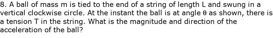 8. A ball of mass m is tied to the end of a string of length L and swung in a vertical clockwise circle. At the instant the ball is at angle q as shown, there is a tension T in the string. What is the magnitude and direction of the acceleration of the ball?